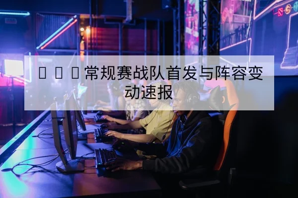 KPL常规赛战队首发与阵容变动速报